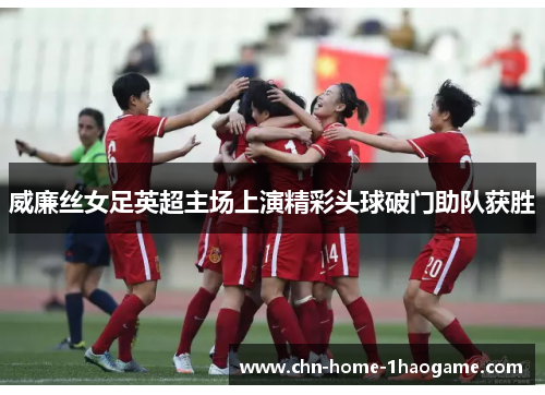 威廉丝女足英超主场上演精彩头球破门助队获胜