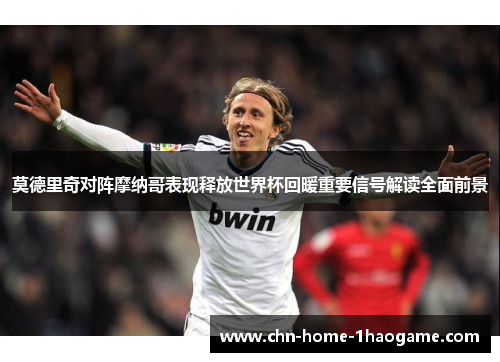 莫德里奇对阵摩纳哥表现释放世界杯回暖重要信号解读全面前景